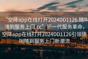 “空降app在線打開2024DD1126.隨叫隨到服務上門.cc”新一代服務革命，空降app在線打開2024DD1126引領隨叫隨到服務上門新潮流