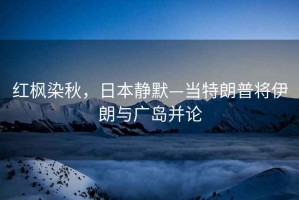 紅楓染秋，日本靜默—當(dāng)特朗普將伊朗與廣島并論