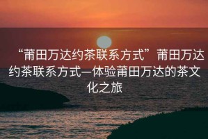 “莆田萬達約茶聯系方式”莆田萬達約茶聯系方式—體驗莆田萬達的茶文化之旅