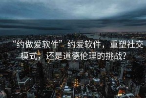 “約做愛軟件”約愛軟件，重塑社交模式，還是道德倫理的挑戰？