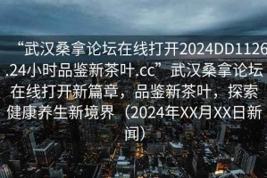 “武漢桑拿論壇在線打開2024DD1126.24小時品鑒新茶葉.cc”武漢桑拿論壇在線打開新篇章，品鑒新茶葉，探索健康養生新境界（2024年XX月XX日新聞）