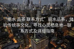 “麗水 品茶 聯系方式”麗水品茶，體驗傳統茶文化，尋找心靈棲息地—聯系方式及詳細指南