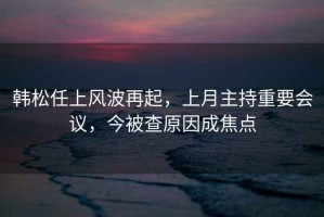 韓松任上風(fēng)波再起，上月主持重要會議，今被查原因成焦點(diǎn)