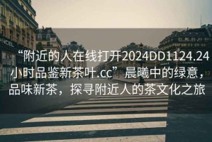 “附近的人在線打開2024DD1124.24小時品鑒新茶葉.cc”晨曦中的綠意，品味新茶，探尋附近人的茶文化之旅