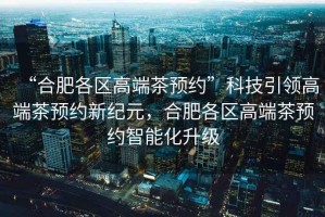 “合肥各區高端茶預約”科技引領高端茶預約新紀元，合肥各區高端茶預約智能化升級