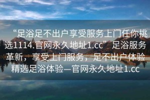 “足浴足不出戶享受服務上門任你挑選1114.官網永久地址1.cc”足浴服務革新，享受上門服務，足不出戶體驗精選足浴體驗—官網永久地址1.cc