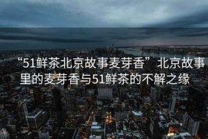 “51鮮茶北京故事麥芽香”北京故事里的麥芽香與51鮮茶的不解之緣