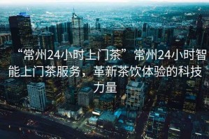 “常州24小時上門茶”常州24小時智能上門茶服務，革新茶飲體驗的科技力量