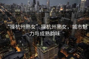 “操杭州熟女”操杭州熟女，城市魅力與成熟韻味