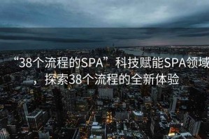 “38個流程的SPA”科技賦能SPA領域，探索38個流程的全新體驗