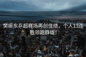 樊振東乒超賽場再創佳績，個人13連勝領跑群雄！