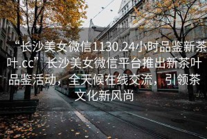 “長沙美女微信1130.24小時品鑒新茶葉.cc”長沙美女微信平臺推出新茶葉品鑒活動，全天候在線交流，引領茶文化新風尚