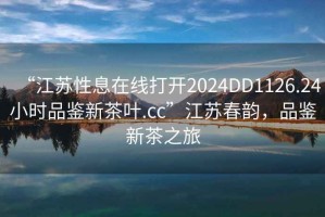 “江蘇性息在線打開2024DD1126.24小時品鑒新茶葉.cc”江蘇春韻，品鑒新茶之旅