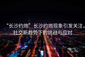 “長沙約炮”長沙約炮現象引發關注，社交新趨勢下的挑戰與應對