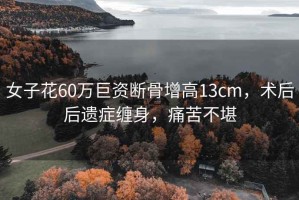 女子花60萬巨資斷骨增高13cm，術后后遺癥纏身，痛苦不堪