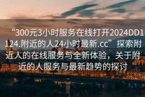 “300元3小時服務在線打開2024DD1124.附近的人24小時最新.cc”探索附近人的在線服務與全新體驗，關于附近的人服務與最新趨勢的探討
