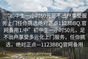 “初中生一小時50元足不出戶享受服務上門任你挑選絕對正點1123BBQ.官網備用1.中”初中生一小時50元，足不出戶享受多元化上門服務，任你挑選，絕對正點—1123BBQ官網備用