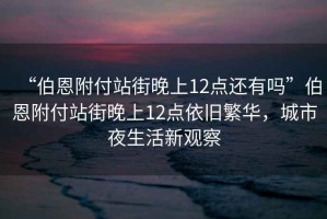 “伯恩附付站街晚上12點還有嗎”伯恩附付站街晚上12點依舊繁華，城市夜生活新觀察