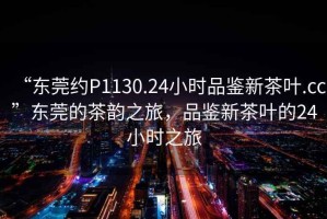 “東莞約P1130.24小時品鑒新茶葉.cc”東莞的茶韻之旅，品鑒新茶葉的24小時之旅