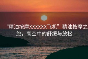 “精油按摩XXXXXX飛機”精油按摩之旅，高空中的舒緩與放松