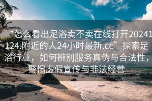 “怎么看出足浴賣不賣在線打開20241124.附近的人24小時最新.cc”探索足浴行業，如何辨別服務真偽與合法性，警惕虛假宣傳與非法經營