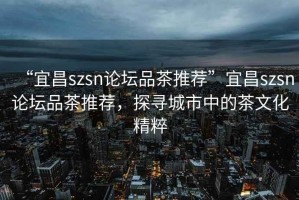 “宜昌szsn論壇品茶推薦”宜昌szsn論壇品茶推薦，探尋城市中的茶文化精粹