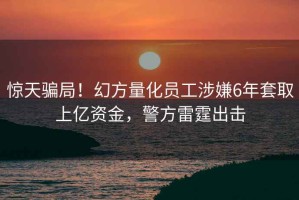 驚天騙局！幻方量化員工涉嫌6年套取上億資金，警方雷霆出擊