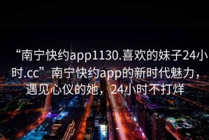 “南寧快約app1130.喜歡的妹子24小時.cc”南寧快約app的新時代魅力，遇見心儀的她，24小時不打烊