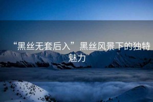 “黑絲無套后入”黑絲風景下的獨特魅力