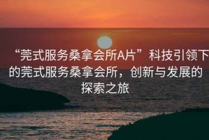 “莞式服務(wù)桑拿會所A片”科技引領(lǐng)下的莞式服務(wù)桑拿會所，創(chuàng)新與發(fā)展的探索之旅