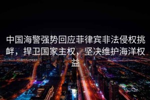 中國海警強勢回應菲律賓非法侵權挑釁，捍衛國家主權，堅決維護海洋權益