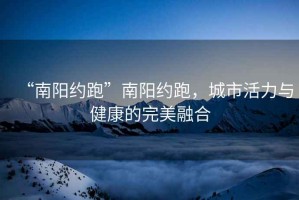 “南陽約跑”南陽約跑，城市活力與健康的完美融合