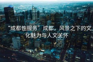 “成都性服務”成都，風景之下的文化魅力與人文關懷