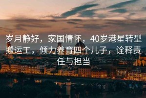 歲月靜好，家國情懷，40歲港星轉型搬運工，傾力養育四個兒子，詮釋責任與擔當