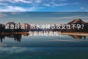 緊急辟謠！防水沖鋒衣致女性不孕？專家揭秘真相！