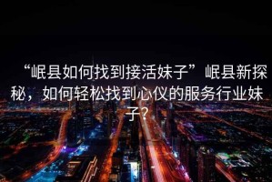 “岷縣如何找到接活妹子”岷縣新探秘，如何輕松找到心儀的服務行業妹子？