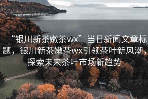 “銀川新茶嫩茶wx”當日新聞文章標題，銀川新茶嫩茶wx引領(lǐng)茶葉新風潮，探索未來茶葉市場新趨勢