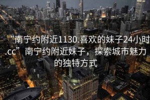 “南寧約附近1130.喜歡的妹子24小時.cc”南寧約附近妹子，探索城市魅力的獨特方式