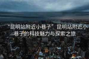 “昆明站附近小巷子”昆明站附近小巷子的科技魅力與探索之旅