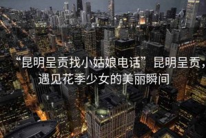 “昆明呈貢找小姑娘電話”昆明呈貢，遇見花季少女的美麗瞬間