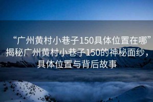 “廣州黃村小巷子150具體位置在哪”揭秘廣州黃村小巷子150的神秘面紗，具體位置與背后故事