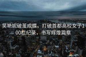 吳艷妮破繭成蝶，打破首都高校女子100欄紀錄，書寫輝煌篇章