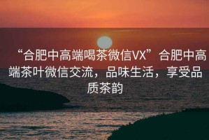 “合肥中高端喝茶微信VX”合肥中高端茶葉微信交流，品味生活，享受品質(zhì)茶韻