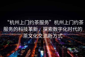 “杭州上門約茶服務”杭州上門約茶服務的科技革新，探索數字化時代的茶文化交流新方式