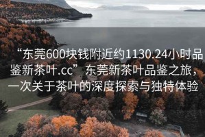 “東莞600塊錢附近約1130.24小時品鑒新茶葉.cc”東莞新茶葉品鑒之旅，一次關于茶葉的深度探索與獨特體驗