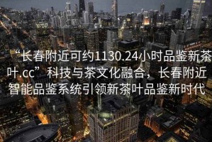 “長春附近可約1130.24小時品鑒新茶葉.cc”科技與茶文化融合，長春附近智能品鑒系統(tǒng)引領新茶葉品鑒新時代
