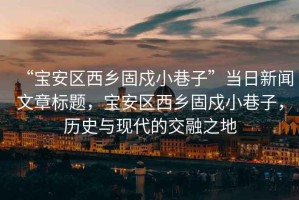 “寶安區西鄉固戍小巷子”當日新聞文章標題，寶安區西鄉固戍小巷子，歷史與現代的交融之地