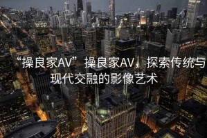 “操良家AV”操良家AV，探索傳統與現代交融的影像藝術