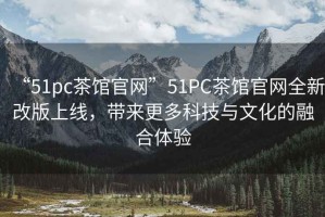 “51pc茶館官網”51PC茶館官網全新改版上線，帶來更多科技與文化的融合體驗