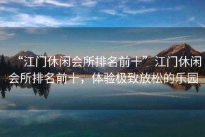 “江門休閑會所排名前十”江門休閑會所排名前十，體驗極致放松的樂園
